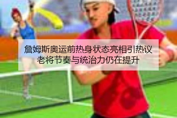 詹姆斯奥运前热身状态亮相引热议 老将节奏与统治力仍在提升