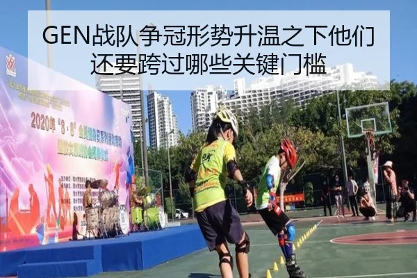 GEN战队争冠形势升温之下他们还要跨过哪些关键门槛
