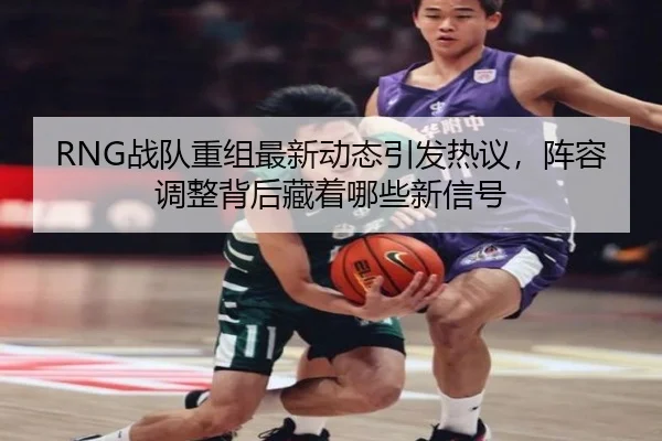 RNG战队重组最新动态引发热议，阵容调整背后藏着哪些新信号